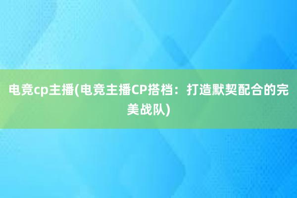 电竞cp主播(电竞主播CP搭档：打造默契配合的完美战队)