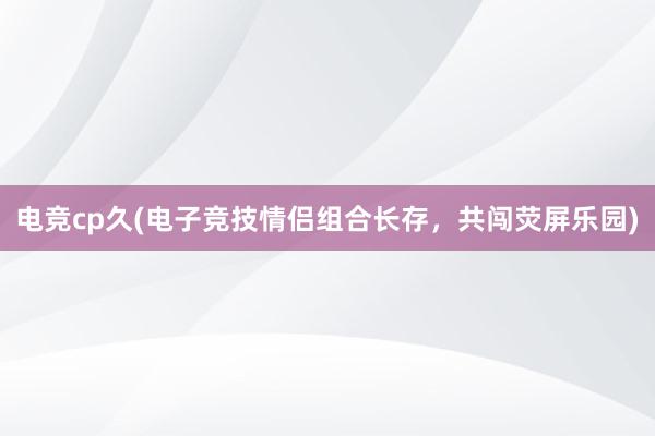 电竞cp久(电子竞技情侣组合长存，共闯荧屏乐园)