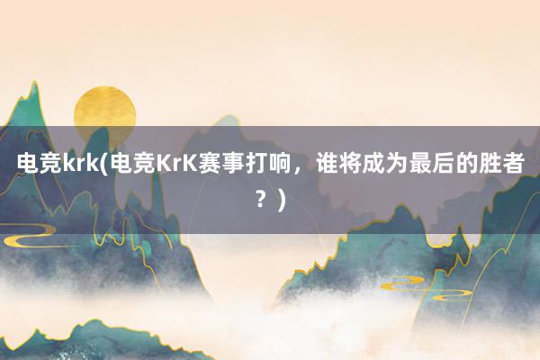 电竞krk(电竞KrK赛事打响，谁将成为最后的胜者？)