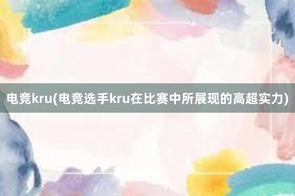 电竞kru(电竞选手kru在比赛中所展现的高超实力)