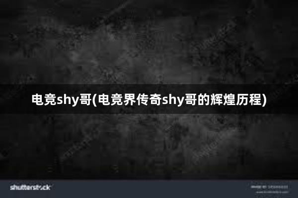 电竞shy哥(电竞界传奇shy哥的辉煌历程)