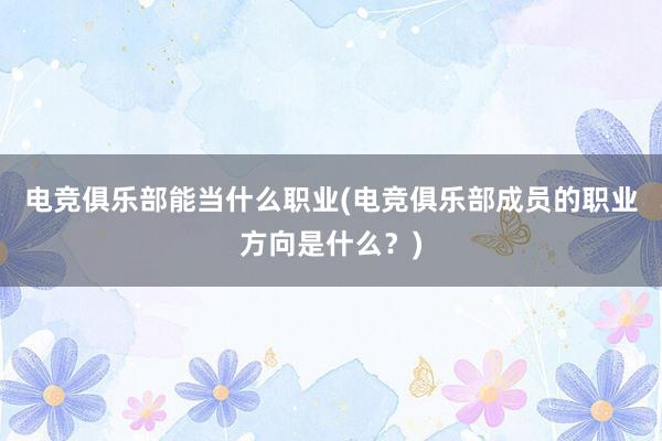 电竞俱乐部能当什么职业(电竞俱乐部成员的职业方向是什么？)