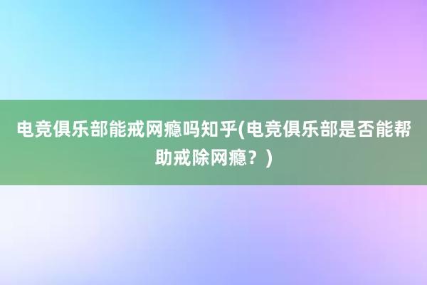 电竞俱乐部能戒网瘾吗知乎(电竞俱乐部是否能帮助戒除网瘾？)