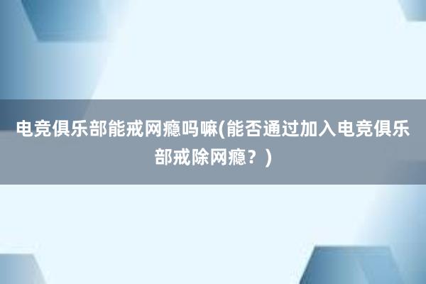 电竞俱乐部能戒网瘾吗嘛(能否通过加入电竞俱乐部戒除网瘾？)