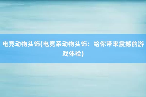 电竞动物头饰(电竞系动物头饰：给你带来震撼的游戏体验)