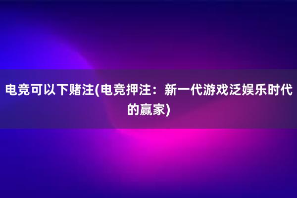 电竞可以下赌注(电竞押注：新一代游戏泛娱乐时代的赢家)