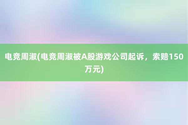 电竞周淑(电竞周淑被A股游戏公司起诉，索赔150万元)