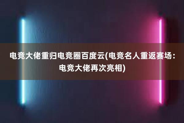 电竞大佬重归电竞圈百度云(电竞名人重返赛场：电竞大佬再次亮相)