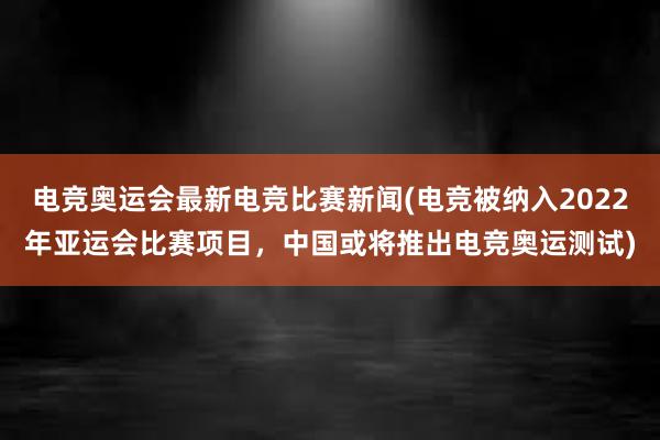 电竞奥运会最新电竞比赛新闻(电竞被纳入2022年亚运会比赛项目，中国或将推出电竞奥运测试)