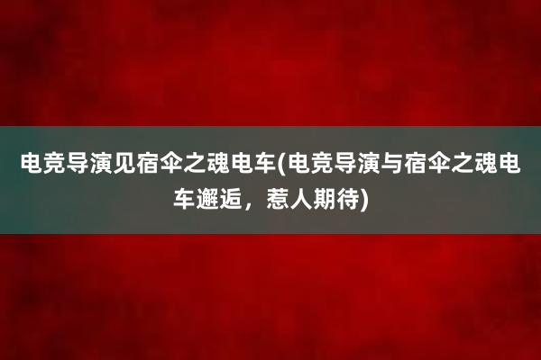 电竞导演见宿伞之魂电车(电竞导演与宿伞之魂电车邂逅，惹人期待)