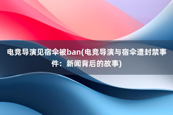 电竞导演见宿伞被ban(电竞导演与宿伞遭封禁事件：新闻背后的故事)