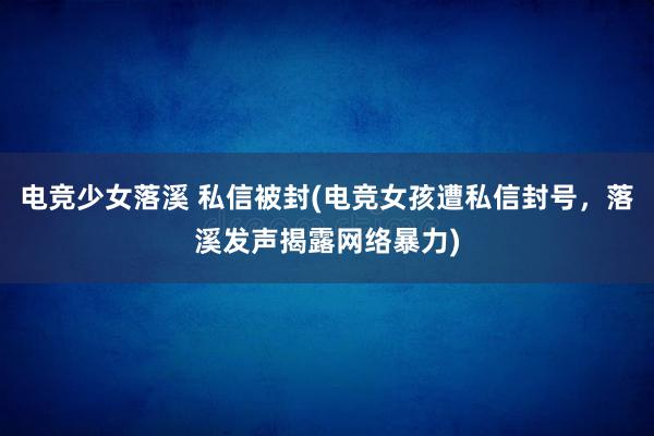 电竞少女落溪 私信被封(电竞女孩遭私信封号，落溪发声揭露网络暴力)