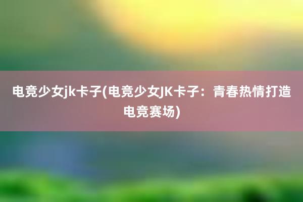 电竞少女jk卡子(电竞少女JK卡子：青春热情打造电竞赛场)