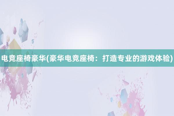 电竞座椅豪华(豪华电竞座椅：打造专业的游戏体验)