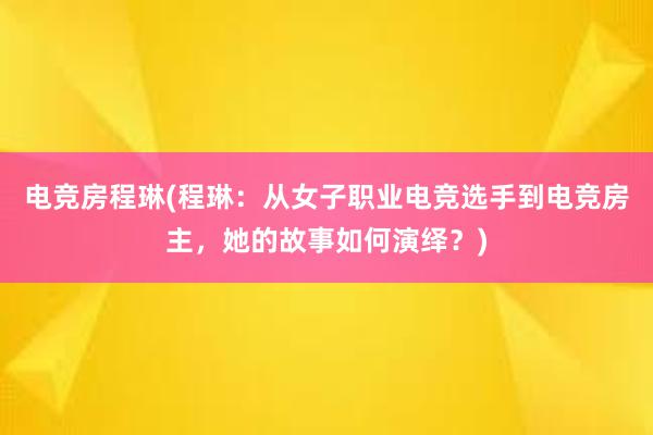 电竞房程琳(程琳：从女子职业电竞选手到电竞房主，她的故事如何演绎？)