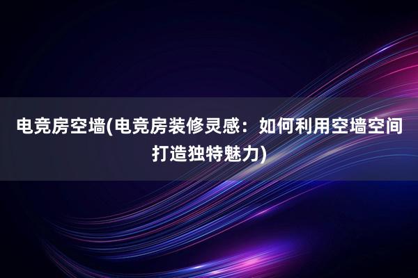 电竞房空墙(电竞房装修灵感：如何利用空墙空间打造独特魅力)