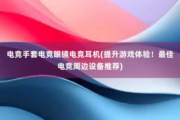 电竞手套电竞眼镜电竞耳机(提升游戏体验！最佳电竞周边设备推荐)