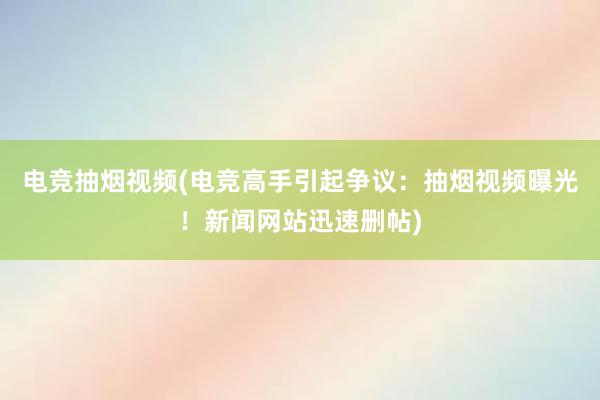 电竞抽烟视频(电竞高手引起争议：抽烟视频曝光！新闻网站迅速删帖)