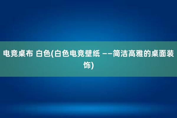 电竞桌布 白色(白色电竞壁纸 ——简洁高雅的桌面装饰)