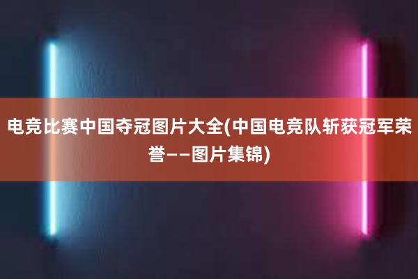 电竞比赛中国夺冠图片大全(中国电竞队斩获冠军荣誉——图片集锦)