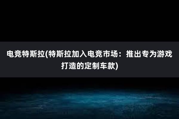 电竞特斯拉(特斯拉加入电竞市场：推出专为游戏打造的定制车款)