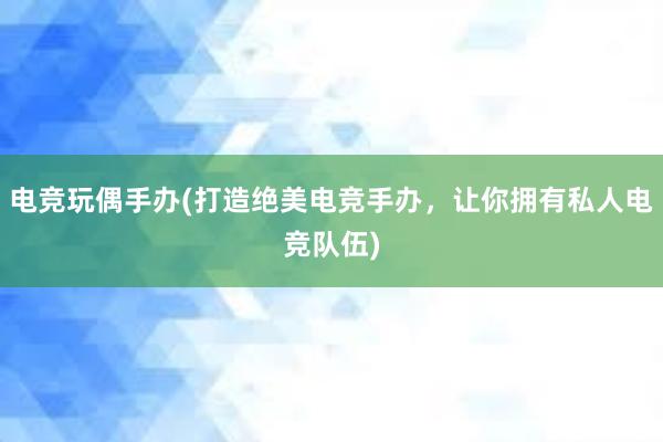 电竞玩偶手办(打造绝美电竞手办，让你拥有私人电竞队伍)