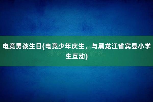 电竞男孩生日(电竞少年庆生，与黑龙江省宾县小学生互动)