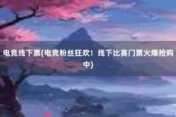 电竞线下票(电竞粉丝狂欢！线下比赛门票火爆抢购中)