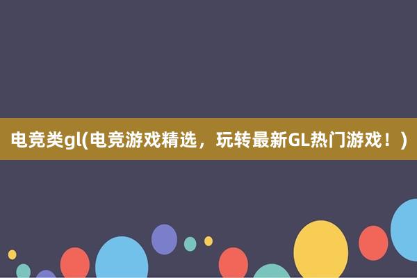 电竞类gl(电竞游戏精选，玩转最新GL热门游戏！)