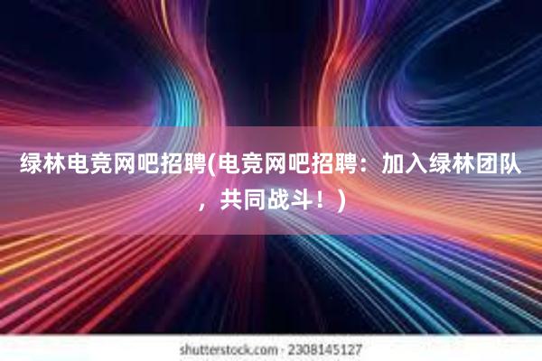 绿林电竞网吧招聘(电竞网吧招聘：加入绿林团队，共同战斗！)