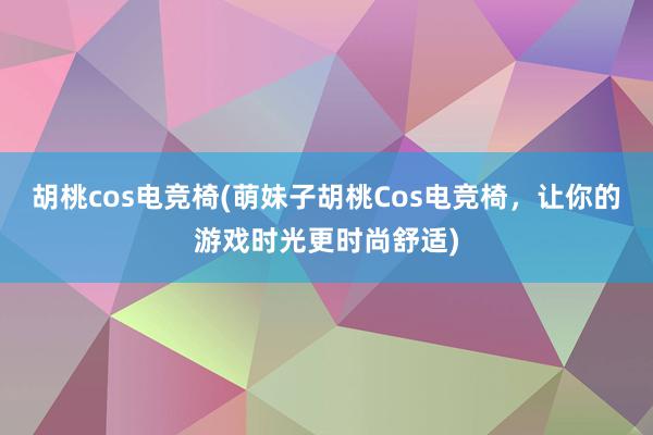 胡桃cos电竞椅(萌妹子胡桃Cos电竞椅，让你的游戏时光更时尚舒适)