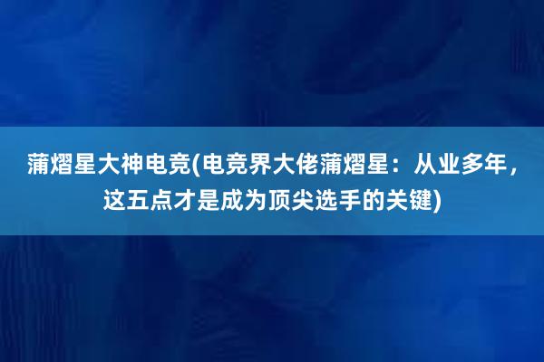 蒲熠星大神电竞(电竞界大佬蒲熠星：从业多年，这五点才是成为顶尖选手的关键)