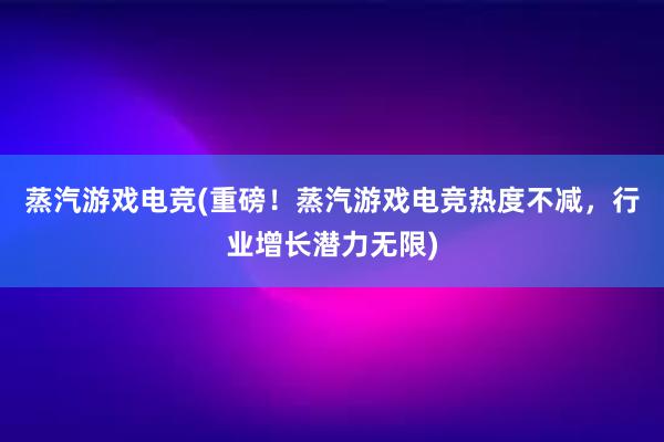 蒸汽游戏电竞(重磅！蒸汽游戏电竞热度不减，行业增长潜力无限)