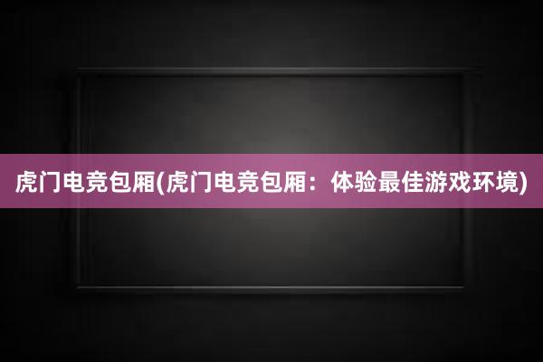 虎门电竞包厢(虎门电竞包厢：体验最佳游戏环境)