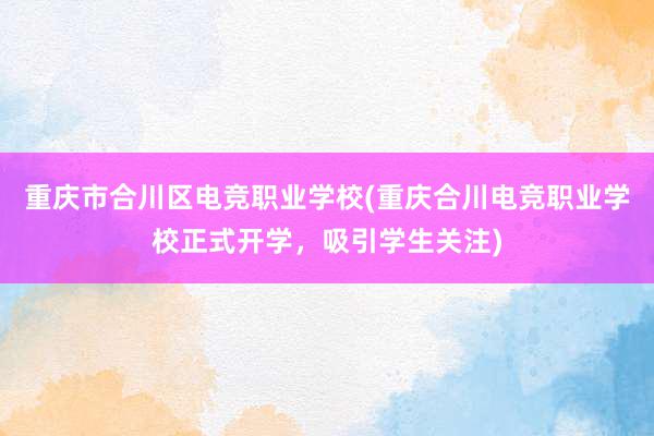 重庆市合川区电竞职业学校(重庆合川电竞职业学校正式开学，吸引学生关注)