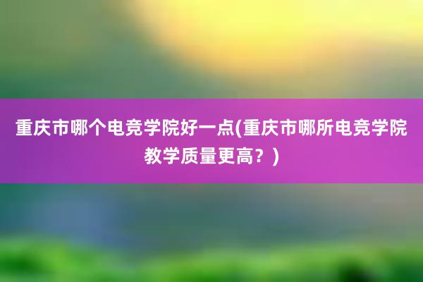 重庆市哪个电竞学院好一点(重庆市哪所电竞学院教学质量更高？)