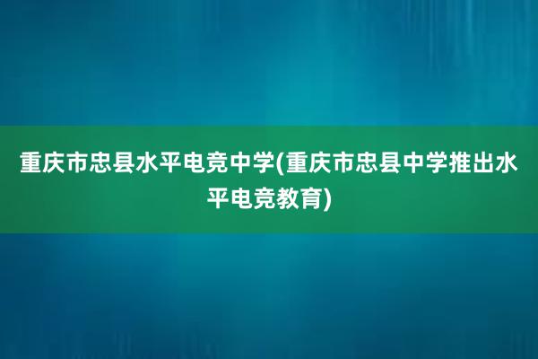 重庆市忠县水平电竞中学(重庆市忠县中学推出水平电竞教育)