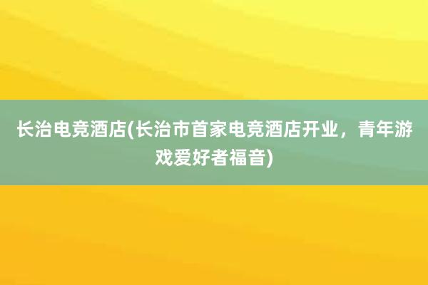 长治电竞酒店(长治市首家电竞酒店开业，青年游戏爱好者福音)