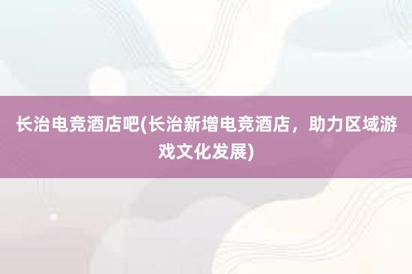 长治电竞酒店吧(长治新增电竞酒店，助力区域游戏文化发展)