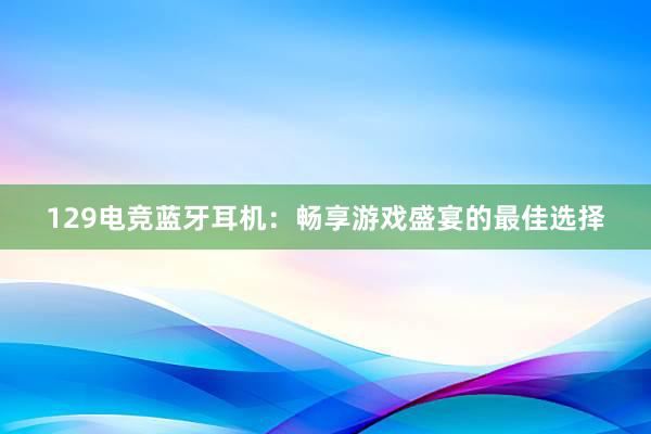 129电竞蓝牙耳机：畅享游戏盛宴的最佳选择