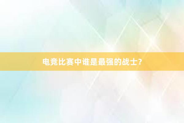 电竞比赛中谁是最强的战士？