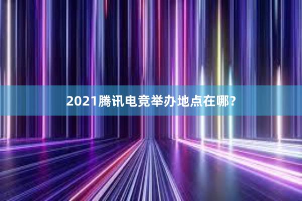 2021腾讯电竞举办地点在哪？