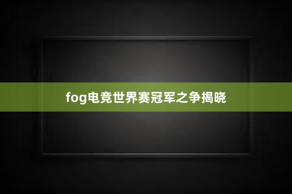 fog电竞世界赛冠军之争揭晓