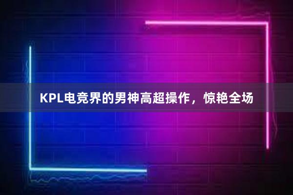 KPL电竞界的男神高超操作，惊艳全场