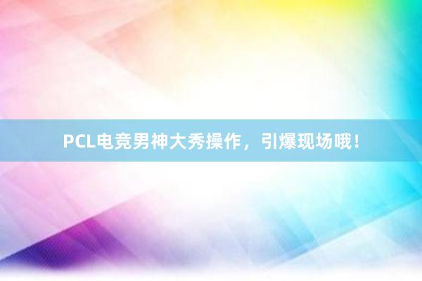 PCL电竞男神大秀操作，引爆现场哦！