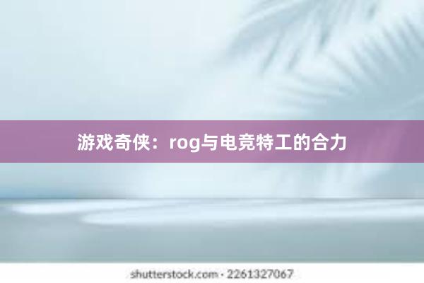 游戏奇侠：rog与电竞特工的合力