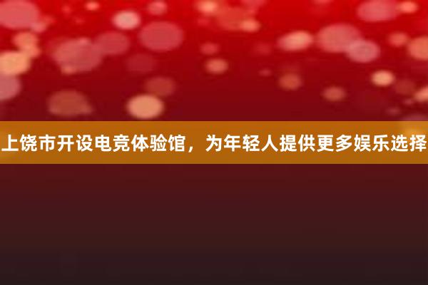 上饶市开设电竞体验馆，为年轻人提供更多娱乐选择