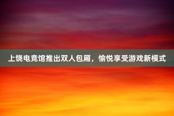 上饶电竞馆推出双人包厢，愉悦享受游戏新模式