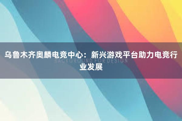 乌鲁木齐奥麟电竞中心：新兴游戏平台助力电竞行业发展