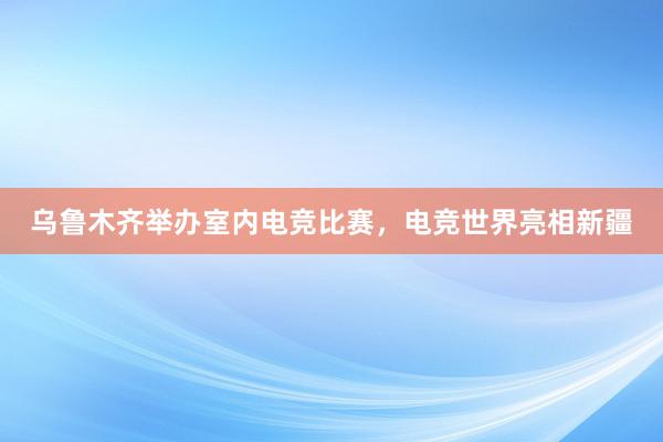 乌鲁木齐举办室内电竞比赛，电竞世界亮相新疆